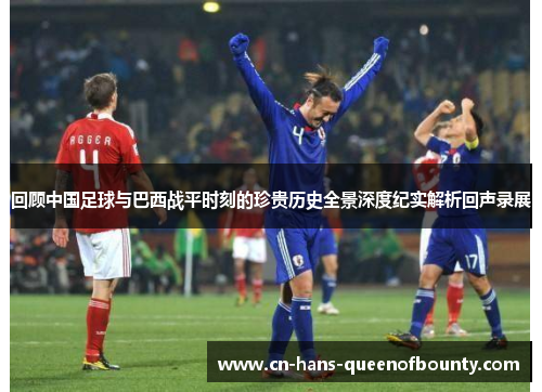回顾中国足球与巴西战平时刻的珍贵历史全景深度纪实解析回声录展