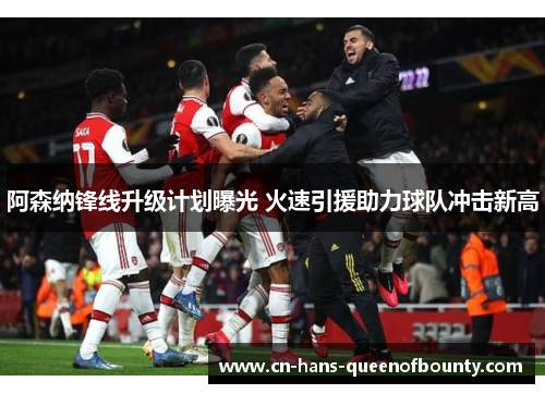 阿森纳锋线升级计划曝光 火速引援助力球队冲击新高