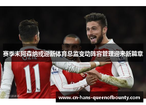 赛季末阿森纳或迎新体育总监变动阵容管理迎来新篇章