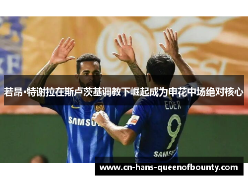 若昂·特谢拉在斯卢茨基调教下崛起成为申花中场绝对核心